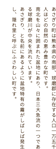 あさぎり町は熊本県の南部、球磨郡に存在する人口一万五千人ほどの自然の恵み豊かな町です。南北を山々に囲まれた盆地にあり、日本三大急流の一つである球磨川が中央を流れています。あさぎり、と名前にあるように盆地特有の霧がしばしば発生し、隠れ里と呼ぶにふさわしい町です。